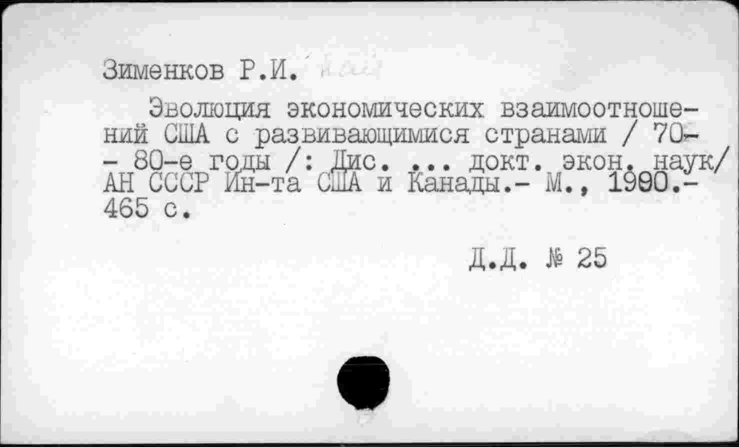 ﻿Зименков Р.И.
Эволюция экономических взаимоотношений США с развивающимися странами / 70г-- 80-е годы /: Дис. ... докт. экон. наук/ АН СССР Ин-та США и Канады.- М., 1900.-
465 с.
Д.Д. # 25